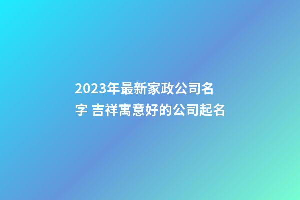 2023年最新家政公司名字 吉祥寓意好的公司起名